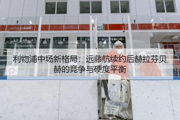 利物浦中场新格局：远藤航续约后赫拉芬贝赫的竞争与硬度平衡
